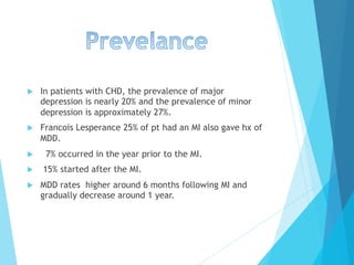 u  In patients with CHD, the prevalence of major
depression is nearly 20% and the prevalence of minor
depression is approximately 27%.
u  Francois Lesperance 25% of pt had an MI also gave hx of
MDD.
u  7% occurred in the year prior to the MI.
u  15% started after the MI.
u  MDD rates higher around 6 months following MI and
gradually decrease around 1 year.
 