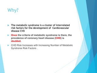 Why?
u  The metabolic syndrome is a cluster of interrelated
risk factors for the development of Cardiovascular
disease CVD
u  Once the criteria of metabolic syndrome is there, the
prevalence of coronary heart disease (CHD) is
doubled.
u  CHD Risk Increases with Increasing Number of Metabolic
Syndrome Risk Factors .
 