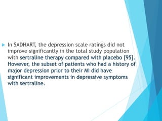 u  In SADHART, the depression scale ratings did not
improve significantly in the total study population
with sertraline therapy compared with placebo [95].
However, the subset of patients who had a history of
major depression prior to their MI did have
significant improvements in depressive symptoms
with sertraline.
 