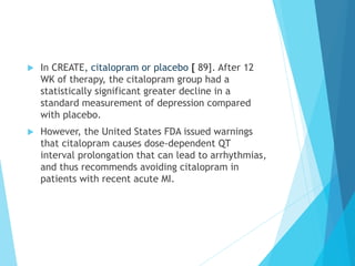 u  In CREATE, citalopram or placebo [ 89]. After 12
WK of therapy, the citalopram group had a
statistically significant greater decline in a
standard measurement of depression compared
with placebo.
u  However, the United States FDA issued warnings
that citalopram causes dose-dependent QT
interval prolongation that can lead to arrhythmias,
and thus recommends avoiding citalopram in
patients with recent acute MI.
 