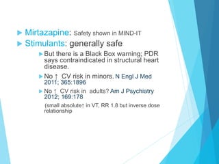 u  Mirtazapine: Safety shown in MIND-IT
u  Stimulants: generally safe
u But there is a Black Box warning; PDR
says contraindicated in structural heart
disease.
u No ↑ CV risk in minors. N Engl J Med
2011; 365:1896
u No ↑ CV risk in adults? Am J Psychiatry
2012; 169:178
(small absolute↑ in VT, RR 1.8 but inverse dose
relationship
 