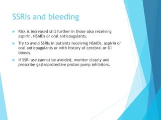 SSRIs and bleeding
u  Risk is increased still further in those also receiving
aspirin, NSAIDs or oral anticoagulants.
u  Try to avoid SSRIs in patients receiving NSAIDs, aspirin or
oral anticoagulants or with history of cerebral or GI
bleeds.
u  If SSRI use cannot be avoided, monitor closely and
prescribe gastroprotective proton pump inhibitors.
 