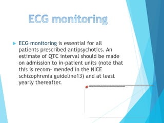 u  ECG monitoring is essential for all
patients prescribed antipsychotics. An
estimate of QTC interval should be made
on admission to in-patient units (note that
this is recom- mended in the NICE
schizophrenia guideline13) and at least
yearly thereafter.
 