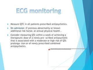 u  Measure QTC in all patients prescribed antipsychotics.
u  On admission :if previous abnormality or known
additional risk factor, at annual physical health .
u  Consider measuring QTc within a week of achieving a
therapeutic dose of a newly pre- scribed antipsychotic
that is associated with a moderate or high risk of QTc
prolonga- tion or of newly prescribed combined
antipsychotics.
 