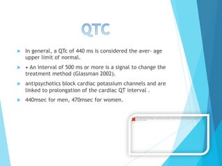 u  In general, a QTc of 440 ms is considered the aver- age
upper limit of normal.
u  • An interval of 500 ms or more is a signal to change the
treatment method (Glassman 2002).
u  antipsychotics block cardiac potassium channels and are
linked to prolongation of the cardiac QT interval .
u  440msec for men, 470msec for women.
The image cannot be displayed. Your computer may not have enough memory to open the image, or the image may have been
corrupted. Restart your computer, and then open the ﬁle again. If the red x still appears, you may have to delete the image and
then insert it again.
 