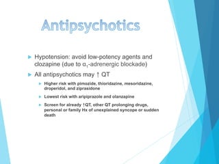 u  Hypotension: avoid low-potency agents and
clozapine (due to α1-adrenergic blockade)
u  All antipsychotics may ↑ QT
u  Higher risk with pimozide, thioridazine, mesoridazine,
droperidol, and ziprasidone
u  Lowest risk with aripiprazole and olanzapine
u  Screen for already ↑QT, other QT prolonging drugs,
personal or family Hx of unexplained syncope or sudden
death
 