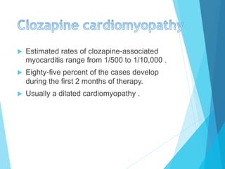 u  Estimated rates of clozapine-associated
myocarditis range from 1/500 to 1/10,000 .
u  Eighty-five percent of the cases develop
during the first 2 months of therapy.
u  Usually a dilated cardiomyopathy .
 