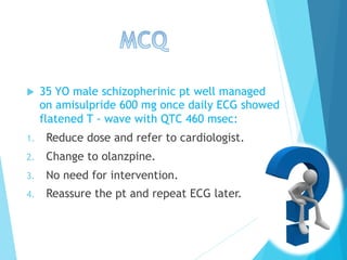 u  35 YO male schizopherinic pt well managed
on amisulpride 600 mg once daily ECG showed
flatened T - wave with QTC 460 msec:
1.  Reduce dose and refer to cardiologist.
2.  Change to olanzpine.
3.  No need for intervention.
4.  Reassure the pt and repeat ECG later.
 