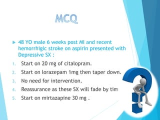 u  48 YO male 6 weeks post MI and recent
hemorrhigic stroke on aspirin presented with
Depressive SX :
1.  Start on 20 mg of citalopram.
2.  Start on lorazepam 1mg then taper down.
3.  No need for intervention.
4.  Reassurance as these SX will fade by time.
5.  Start on mirtazapine 30 mg .
 