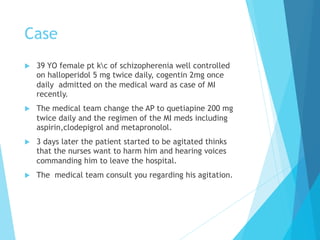 Case
u  39 YO female pt kc of schizopherenia well controlled
on halloperidol 5 mg twice daily, cogentin 2mg once
daily admitted on the medical ward as case of MI
recently.
u  The medical team change the AP to quetiapine 200 mg
twice daily and the regimen of the MI meds including
aspirin,clodepigrol and metapronolol.
u  3 days later the patient started to be agitated thinks
that the nurses want to harm him and hearing voices
commanding him to leave the hospital.
u  The medical team consult you regarding his agitation.
 