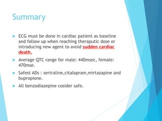 Summary
u  ECG must be done in cardiac patient as baseline
and follow up when reaching theraputic dose or
introducing new agent to avoid sudden cardiac
death.
u  Average QTC range for male: 440msec, female:
470mse.
u  Safest ADs : sertraline,citalopram,mirtazapine and
bupropione.
u  All benzodiazepine cosider safe.
 