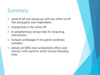 Summary
u  Avoid IV AP and always go with low effect of AP
like olanzapine and resperidone .
u  Aripaprizole is the safest AP.
u  In polypharmacy always look for drug drug
interactions.
u  Consult cardiologist if the patint condition
unstable.
u  Almost all SSRIs have antiplatelet effect and
interact with warfarin which increse bleeding
time.
 