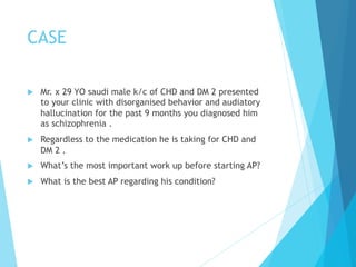 CASE
u  Mr. x 29 YO saudi male k/c of CHD and DM 2 presented
to your clinic with disorganised behavior and audiatory
hallucination for the past 9 months you diagnosed him
as schizophrenia .
u  Regardless to the medication he is taking for CHD and
DM 2 .
u  What’s the most important work up before starting AP?
u  What is the best AP regarding his condition?
 