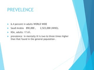 PREVELENCE
u  6.4 percent in adults WORLD WIDE
u  Saudi Arabia 890,000 , 2,523,000 (WHO).
u  KSA, adults: 17.6%.
u  prevalence in mentally ill is two to three times higher
than that found in the general population .
 