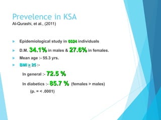 Prevelence in KSA
Al-Qurashi, et al., (2011)
u  Epidemiological study in 6024 individuals
u  D.M. 34.1% in males & 27.6% in females.
u  Mean age :- 55.3 yrs.
u  BMI > 25 :-
In general :- 72.5 %
In diabetics :- 85.7 % (females > males)
(p. = < .0001)
 