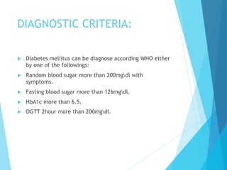 DIAGNOSTIC CRITERIA:
u  Diabetes mellitus can be diagnose according WHO either
by one of the followings:
u  Random blood sugar more than 200mgdl with
symptoms.
u  Fasting blood sugar more than 126mgdl.
u  HbA1c more than 6.5.
u  OGTT 2hour more than 200mgdl.
 