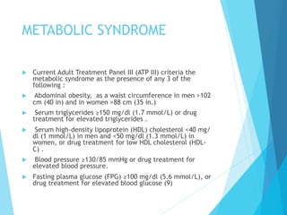 METABOLIC SYNDROME
u  Current Adult Treatment Panel III (ATP III) criteria the
metabolic syndrome as the presence of any 3 of the
following :
u  Abdominal obesity, as a waist circumference in men >102
cm (40 in) and in women >88 cm (35 in.)
u  Serum triglycerides ≥150 mg/dl (1.7 mmol/L) or drug
treatment for elevated triglycerides .
u  Serum high-density lipoprotein (HDL) cholesterol <40 mg/
dl (1 mmol/L) in men and <50 mg/dl (1.3 mmol/L) in
women, or drug treatment for low HDL cholesterol (HDL-
C) .
u  Blood pressure ≥130/85 mmHg or drug treatment for
elevated blood pressure.
u  Fasting plasma glucose (FPG) ≥100 mg/dl (5.6 mmol/L), or
drug treatment for elevated blood glucose (9)
 