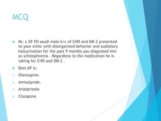 MCQ
u  Mr. x 29 YO saudi male k/c of CHD and DM 2 presented
to your clinic with disorganised behavior and audiatory
hallucination for the past 9 months you diagnosed him
as schizophrenia . Regardless to the medication he is
taking for CHD and DM 2 .
u  Best AP is:
1.  Olanzapine.
2.  Amisulpride.
3.  Aripiprizole.
4.  Clozapine.
 
