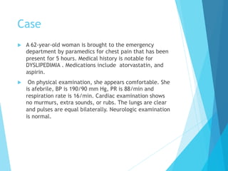 Case
u  A 62-year-old woman is brought to the emergency
department by paramedics for chest pain that has been
present for 5 hours. Medical history is notable for
DYSLIPEDIMIA . Medications include atorvastatin, and
aspirin.
u  On physical examination, she appears comfortable. She
is afebrile, BP is 190/90 mm Hg, PR is 88/min and
respiration rate is 16/min. Cardiac examination shows
no murmurs, extra sounds, or rubs. The lungs are clear
and pulses are equal bilaterally. Neurologic examination
is normal.
 