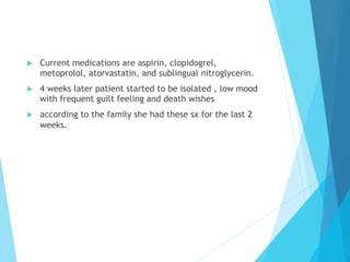 u  Current medications are aspirin, clopidogrel,
metoprolol, atorvastatin, and sublingual nitroglycerin.
u  4 weeks later patient started to be isolated , low mood
with frequent guilt feeling and death wishes
u  according to the family she had these sx for the last 2
weeks.
 
