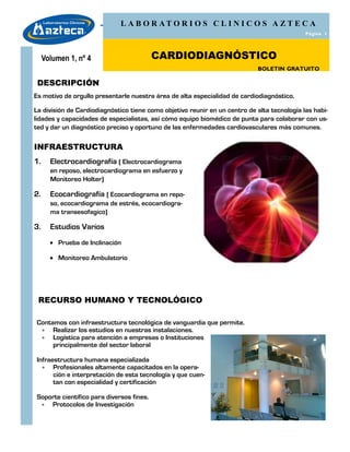 L A B O R AT O R I O S C L I N I C O S A Z T E C A
                                                                                             Página 1




     Volumen 1, nº 4                      CARDIODIAGNÓSTICO
                                                                            BOLETIN GRATUITO

 DESCRIPCIÓN
Es motivo de orgullo presentarle nuestra área de alta especialidad de cardiodiagnóstico.

La división de Cardiodiagnóstico tiene como objetivo reunir en un centro de alta tecnología las habi-
lidades y capacidades de especialistas, así cómo equipo biomédico de punta para colaborar con us-
ted y dar un diagnóstico preciso y oportuno de las enfermedades cardiovasculares más comunes.

INFRAESTRUCTURA
1.     Electrocardiografía ( Electrocardiograma
       en reposo, electrocardiograma en esfuerzo y
       Monitoreo Holter)

2.     Ecocardiografía ( Ecocardiograma en repo-
       so, ecocardiograma de estrés, ecocardiogra-
       ma transesofagico)

3.     Estudios Varios
        Prueba de Inclinación

        Monitoreo Ambulatorio




 RECURSO HUMANO Y TECNOLÓGICO

Contamos con infraestructura tecnológica de vanguardia que permite.
  Realizar los estudios en nuestras instalaciones.
  Logística para atención a empresas o Instituciones
     principalmente del sector laboral

Infraestructura humana especializada
   Profesionales altamente capacitados en la opera-
      ción e interpretación de esta tecnología y que cuen-
      tan con especialidad y certificación

Soporte científico para diversos fines.
  Protocolos de Investigación
 