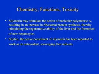 Chemistry, Functions, Toxicity

• Silymarin may stimulate the action of nucleolar polymerase A,
  resulting in an increase in ribosomal protein synthesis, thereby
  stimulating the regenerative ability of the liver and the formation
  of new hepatocytes.
• Silybin, the active constituent of silymarin has been reported to
  work as an antioxidant, scavenging free radicals.
 