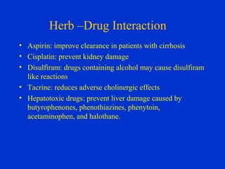 Herb –Drug Interaction
• Aspirin: improve clearance in patients with cirrhosis
• Cisplatin: prevent kidney damage
• Disulfiram: drugs containing alcohol may cause disulfiram
  like reactions
• Tacrine: reduces adverse cholinergic effects
• Hepatotoxic drugs: prevent liver damage caused by
  butyrophenones, phenothiazines, phenytoin,
  acetaminophen, and halothane.
 