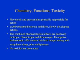 Chemistry, Functions, Toxicity

• Flavonoids and procyanidins primarily responsible for
  action
• cAMP phosphodiesterase inhibition, slowly developing
  actions.
• The combined pharmacological effects are positively
  inotropic, chronotropic and dromotropic. Its negative
  bathmotropic effect makes this herb unique among anti-
  arrhythmic drugs, plus antilipidemic.
• No toxicity has been noted
 