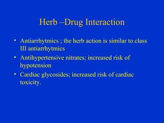 Herb –Drug Interaction
• Antiarrhytmics ; the herb action is similar to class
  III antiarrhytmics
• Antihypertensive nitrates; increased risk of
  hypotension
• Cardiac glycosides; increased risk of cardiac
  toxicity.
 
