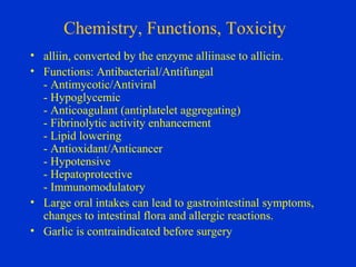Chemistry, Functions, Toxicity
• alliin, converted by the enzyme alliinase to allicin.
• Functions: Antibacterial/Antifungal
  - Antimycotic/Antiviral
  - Hypoglycemic
  - Anticoagulant (antiplatelet aggregating)
  - Fibrinolytic activity enhancement
  - Lipid lowering
  - Antioxidant/Anticancer
  - Hypotensive
  - Hepatoprotective
  - Immunomodulatory
• Large oral intakes can lead to gastrointestinal symptoms,
  changes to intestinal flora and allergic reactions.
• Garlic is contraindicated before surgery
 