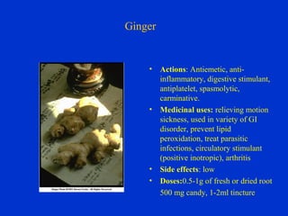 Ginger


    •    Actions: Antiemetic, anti-
         inflammatory, digestive stimulant,
         antiplatelet, spasmolytic,
         carminative.
    •    Medicinal uses: relieving motion
         sickness, used in variety of GI
         disorder, prevent lipid
         peroxidation, treat parasitic
         infections, circulatory stimulant
         (positive inotropic), arthritis
    •    Side effects: low
    •    Doses:0.5-1g of fresh or dried root
         500 mg candy, 1-2ml tincture
 