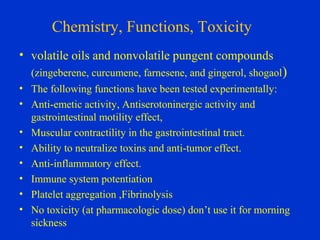 Chemistry, Functions, Toxicity
• volatile oils and nonvolatile pungent compounds
  (zingeberene, curcumene, farnesene, and gingerol, shogaol)
• The following functions have been tested experimentally:
• Anti-emetic activity, Antiserotoninergic activity and
  gastrointestinal motility effect,
• Muscular contractility in the gastrointestinal tract.
• Ability to neutralize toxins and anti-tumor effect.
• Anti-inflammatory effect.
• Immune system potentiation
• Platelet aggregation ,Fibrinolysis
• No toxicity (at pharmacologic dose) don’t use it for morning
  sickness
 