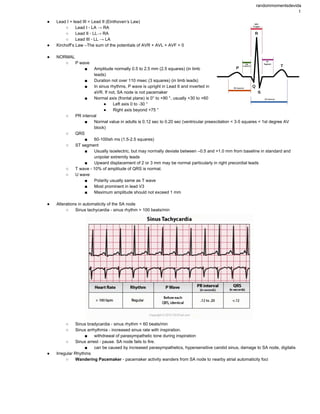 randommomentsdevida 
1 
● Lead I + lead III = Lead II (Einthoven’s Law) 
○ Lead I ­ LA → RA 
○ Lead II ­ LL→ RA 
○ Lead III ­ LL → LA 
● Kirchoff’s Law –The sum of the potentials of AVR + AVL + AVF = 0 
 
● NORMAL 
○ P wave  
■ Amplitude normally 0.5 to 2.5 mm (2.5 squares) (in limb 
leads)  
■ Duration not over 110 msec (3 squares) (in limb leads) 
■ In sinus rhythms, P wave is upright in Lead II and inverted in 
aVR. If not, SA node is not pacemaker  
■ Normal axis (frontal plane) is 0° to +90 °, usually +30 to +60 
● Left axis 0 to ­30 ° 
● Right axis beyond +75 ° 
○ PR interval  
■ Normal value in adults is 0.12 sec to 0.20 sec (ventricular preexcitation < 3­5 squares < 1st degree AV 
block) 
○ QRS 
■ 60­100ish ms (1.5­2.5 squares)  
○ ST segment 
■ Usually isoelectric, but may normally deviate between –0.5 and +1.0 mm from baseline in standard and 
unipolar extremity leads 
■ Upward displacement of 2 or 3 mm may be normal particularly in right precordial leads 
○ T wave ­ 10% of amplitude of QRS is normal.  
○ U wave  
■ Polarity usually same as T wave 
■ Most prominent in lead V3 
■ Maximum amplitude should not exceed 1 mm 
 
● Alterations in automaticity of the SA node  
○ Sinus tachycardia ­ sinus rhythm > 100 beats/min  
 
○ Sinus bradycardia ­ sinus rhythm < 60 beats/min  
○ Sinus arrhythmia ­ increased sinus rate with inspiration.  
■ withdrawal of parasympathetic tone during inspiration  
○ Sinus arrest ­ pause. SA node fails to fire.  
■ can be caused by increased parasympathetics, hypersensitive carotid sinus, damage to SA node, digitalis  
● Irregular Rhythms 
○ Wandering Pacemaker ­ pacemaker activity wanders from SA node to nearby atrial automaticity foci 
 