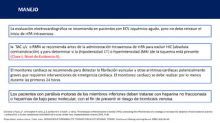 La evaluación electrocardiográfica se recomienda en pacientes con ECV isquémico agudo, pero no debe retrasar el
inicio de rtPA intravenoso
la TAC s/c o RMN se recomienda antes de la administración intravenosa de rtPA para excluir HIC (absoluta
contraindicación) y para determinar si la (hipodensidad CT) o hiperintensidad (MRI )de la isquemia está presente
(Clase I, Nivel de Evidencia A).
El monitoreo cardiaco se recomienda para detectar la fibrilación auricular y otras arritmias cardíacas potencialmente
graves que requieren intervenciones de emergencia cardíaca. El monitoreo cardiaco se debe realizar por lo menos
durante las primeras 24 horas
Los pacientes con parálisis motoras de los miembros inferiores deben tratarse con heparina no fraccionada
o heparinas de bajo peso molecular, con el fin de prevenir el riesgo de trombosis venosa.
Christine L Paul1,2*, Christopher R Levi1,2,3, Catherine A D’Este4 , y otros; Thrombolysis ImPlementation in Stroke (TIPS): evaluating the effectiveness of a strategy to increase the adoption of best evidence practice
– protocol for a cluster randomised controlled trial in acute stroke care, Implementation Science 2014, 9:38
Pooja Khatri, Joshua Levine, Tudor Jovin, INTRAVENOUS THROMBOLYTIC THERAPY FOR ACUTE ISCHEMIC STROKE, Continuum Lifelong Learning Neurol 2008;14(6):46–60.
MANEJO
 
