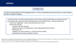 MANEJO
TROMBÓLISIS
La dosis recomendada es de 0,9 mg/kg de peso; el 10% se administra en forma de bolo y el resto durante
60 min en infusión continua.
. la administración de rtPA intravenoso (0,9 mg / kg, la dosis máxima de 90 mg) en el período de 3 a 4,5
horas después de la aparición del stroke isquémico es recomendado (Clase I, nivel de evidencia B).
Criterios de elegibilidad : similar a periodo dentro de 3 horas;
Criterios de exclusión :
pacientes> 80 años de edad,
aquellos que toman anticoagulantes orales independientemente del INR,
NIHSS basal> 25,
imágenes con lesión isquémica > 1/3 del territorio de ACM,
Antecedente de stroke y la diabetes mellitus.
Christine L Paul1,2*, Christopher R Levi1,2,3, Catherine A D’Este4 , y otros; Thrombolysis ImPlementation in Stroke (TIPS): evaluating the effectiveness of a strategy to increase the adoption of best evidence practice
– protocol for a cluster randomised controlled trial in acute stroke care, Implementation Science 2014, 9:38
Pooja Khatri, Joshua Levine, Tudor Jovin, INTRAVENOUS THROMBOLYTIC THERAPY FOR ACUTE ISCHEMIC STROKE, Continuum Lifelong Learning Neurol 2008;14(6):46–60.
 