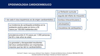 EPIDEMIOLOGIA CARDIOEMBOLICO
La fibrilación auricular
seguida del infarto de miocardio
trombos intraventriculares
valvulopatías
miscelánea de cardiopatías
La incidencia de cardiopatía embólica en la
población podría estar en torno a 30
casos por 100.000 habitantes-año
prevalencia entre 5-10 casos por 1.000 personas
de 65 o más años de edad.
La gravedad y discapacidad resultantes
del ictus cardioembólico son importantes,
mayores que las del no cardioembólico
Sociedad Española de Neurología. Publicado por Elsevier España 2011
1 de cada 4 ictus isquémicos es de origen cardioembólico
Harrinson T, Kasper, J. Larry Jameson, Anthony S. Fauci, Stephen L. Principios de Medicina Interna. 19 edición. McGraw-Hill. 2016
 