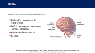 CLÍNICA
déficit es mas intenso en el momento del debut.
Disfunción neurológica de
inicio brusco
Déficit neurológico persistente
(paresia, parestesia)
Alteración de conciencia
Cefalea
Sociedad Española de Neurología. Publicado por Elsevier España 2011
Harrinson T, Kasper, J. Larry Jameson, Anthony S. Fauci, Stephen L. Principios de Medicina Interna. 19 edición. McGraw-Hill. 2016
 