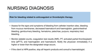 NURSING DIAGNOSIS
Risk for bleeding related to anticoagulant or thrombolytic therapy.
• Assess for the signs and symptoms of bleeding from catheter insertion sites, bleeding
from mucous membranes, decreased haematocrit and haemoglobin, gastrointestinal
bleeding, genitourinary bleeding, hematoma, petechiae, purpura, respiratory tract
bleeding.
• Monitor platelet counts, coagulation test results (INR), PT, activated partial thromboplastin
time [aPTT], and haemoglobin and haematocrit. Notify the physician immediately if a
higher or lower than the designated range occurs.
• If the client is HIPA positive, stop all heparin products and consult a haematologist.
 
