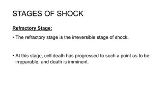 STAGES OF SHOCK
Refractory Stage:
• The refractory stage is the irreversible stage of shock.
• At this stage, cell death has progressed to such a point as to be
irreparable, and death is imminent.
 
