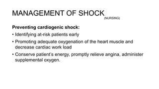 MANAGEMENT OF SHOCK
Preventing cardiogenic shock:
• Identifying at-risk patients early
• Promoting adequate oxygenation of the heart muscle and
decrease cardiac work load
• Conserve patient’s energy, promptly relieve angina, administer
supplemental oxygen.
(NURSING)
 