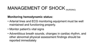 MANAGEMENT OF SHOCK
Monitoring hemodynamic status:
• Arterial lines and ECG monitoring equipment must be well
maintained and functioning properly.
• Monitor patient’s vital signs
• Adventitious breath sounds, changes in cardiac rhythm, and
other abnormal physical assessment findings should be
reported immediately
(NURSING)
 