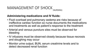 MANAGEMENT OF SHOCK
Administering medications and IV fluids:
• Fluid overload and pulmonary oedema are risks because of
ineffective cardiac function so nurse documents the medications
and treatments as well as patient’s response to the treatment
• Arterial and venous puncture sites must be observed for
bleeding
• IV infusions must be observed closely because tissue necrosis
and sloughing may occur
• Monitor urine output, BUN, serum creatinine levels and to
detect decreased renal function
(NURSING)
 