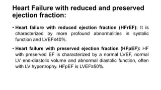Heart Failure with reduced and preserved
ejection fraction:
• Heart failure with reduced ejection fraction (HFrEF): It is
characterized by more profound abnormalities in systolic
function and LVEF≤40%.
• Heart failure with preserved ejection fraction (HFpEF): HF
with preserved EF is characterized by a normal LVEF, normal
LV end-diastolic volume and abnormal diastolic function, often
with LV hypertrophy. HFpEF is LVEF≥50%.
 