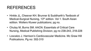 REFERENCES
• Hinkle JL, Cheever KH. Brunner & Suddharth’s Textbook of
Medical-Surgical Nursing, 13th edition. Vol 1. South Asian
edition. Wolters Kluwer publications; pg no.
• Chulay M, Burns SM. AACN: Essentials of Critical Care
Nursing, Medical Publishing Division; pg no 238-243, 218-228
• Loscalzo J. Harrison’s Cardiovascular Medicine. Mc Graw Hill
Publications. Pg no: 302-310
 