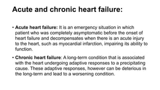 Acute and chronic heart failure:
• Acute heart failure: It is an emergency situation in which
patient who was completely asymptomatic before the onset of
heart failure and decompensates when there is an acute injury
to the heart, such as myocardial infarction, impairing its ability to
function.
• Chronic heart failure: A long-term condition that is associated
with the heart undergoing adaptive responses to a precipitating
cause. These adaptive responses, however can be deterious in
the long-term and lead to a worsening condition.
 