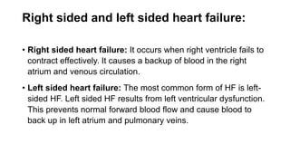 Right sided and left sided heart failure:
• Right sided heart failure: It occurs when right ventricle fails to
contract effectively. It causes a backup of blood in the right
atrium and venous circulation.
• Left sided heart failure: The most common form of HF is left-
sided HF. Left sided HF results from left ventricular dysfunction.
This prevents normal forward blood flow and cause blood to
back up in left atrium and pulmonary veins.
 