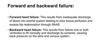 Forward and backward failure:
• Forward heart failure: This results from inadequate discharge
of blood into arterial system leading to poor tissue perfusion and
excess Na reabsorption through RAAS
• Backward heart failure: This results from failure one or both
ventricles to fill normally and discharge its contents, causing
back pressure on the atria and venous system.
 