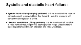 Systolic and diastolic heart failure:
• Systolic heart failure (pumping problem): It is the inability of the heart to
contract enough to provide blood flow forward. Here, the problems with
contraction and ejection of blood.
• Diastolic heart failure (Filling problem): It is the inability of left ventricle
to relax normally resulting in fluid backing up into lungs. Diastolic failure
leads to problems with heart relaxation and filling with blood.
 