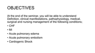 OBJECTIVES
At the end of the seminar, you will be able to understand
Definition, clinical manifestations, pathophysiology, medical,
surgical and nursing management of the following conditions;
• CHF
• MI
• Acute pulmonary edema
• Acute pulmonary embolism
• Cardiogenic Shock
 