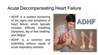Acute Decompensating Heart Failure
• ADHF is a sudden worsening
of the signs and symptoms of
heart failure, which typically
includes difficulty breathing
(dyspnea), leg or feet swelling,
and fatigue.
• ADHF is a common and
potentially serious cause of
acute respiratory distress.
 